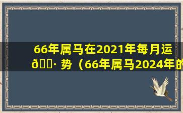 66年属马在2021年每月运 🌷 势（66年属马2024年的运势及运程 🌼 ）